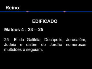  Reino:
                  
            EDIFICADO
Mateus 4 : 23 – 25
25 - E da Galiléia, Decápolis, Jerusalém,
Judéia e dalém do Jordão numerosas
multidões o seguiam.
 