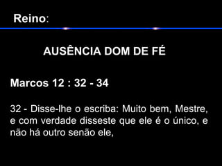  Reino:
       
  AUSÊNCIA DOM DE FÉ
Marcos 12 : 32 - 34
32 - Disse-lhe o escriba: Muito bem, Mestre,
e com verdade disseste que ele é o único, e
não há outro senão ele,
 