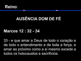  Reino:
       
   AUSÊNCIA DOM DE FÉ
Marcos 12 : 32 - 34
33 - e que amar a Deus de todo o coração e
de todo o entendimento e de toda a força, e
amar ao próximo como a si mesmo excede a
todos os holocaustos e sacrifícios.
 
