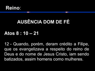  Reino:
       
AUSÊNCIA DOM DE FÉ
Atos 8 : 10 – 21
12 - Quando, porém, deram crédito a Filipe,
que os evangelizava a respeito do reino de
Deus e do nome de Jesus Cristo, iam sendo
batizados, assim homens como mulheres.
 