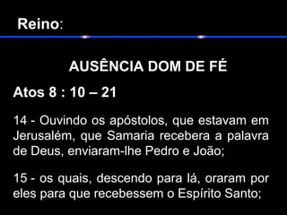  Reino:
      
         AUSÊNCIA DOM DE FÉ
Atos 8 : 10 – 21
14 - Ouvindo os apóstolos, que estavam em
Jerusalém, que Samaria recebera a palavra
de Deus, enviaram-lhe Pedro e João;
15 - os quais, descendo para lá, oraram por
eles para que recebessem o Espírito Santo;
 