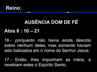  Reino:
       
           AUSÊNCIA DOM DE FÉ
Atos 8 : 10 – 21
16 - porquanto não havia ainda descido
sobre nenhum deles, mas somente haviam
sido batizados em o nome do Senhor Jesus.
17 - Então, lhes impunham as mãos, e
recebiam estes o Espírito Santo.
 
