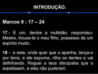 INTRODUÇÃO.
Marcos 9 : 17 – 24
17 - E um, dentre a multidão, respondeu:
Mestre, trouxe-te o meu filho, possesso de um
espírito mudo;
18 - e este, onde quer que o apanha, lança-o
por terra, e ele espuma, rilha os dentes e vai
definhando. Roguei a teus discípulos que o
expelissem, e eles não puderam.
 