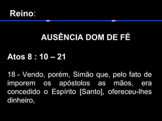 Reino:
       
           AUSÊNCIA DOM DE FÉ
Atos 8 : 10 – 21
18 - Vendo, porém, Simão que, pelo fato de
imporem os apóstolos as mãos, era
concedido o Espírito [Santo], ofereceu-lhes
dinheiro,
 