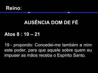  Reino:
       
          AUSÊNCIA DOM DE FÉ
Atos 8 : 10 – 21
19 - propondo: Concedei-me também a mim
este poder, para que aquele sobre quem eu
impuser as mãos receba o Espírito Santo.
 
