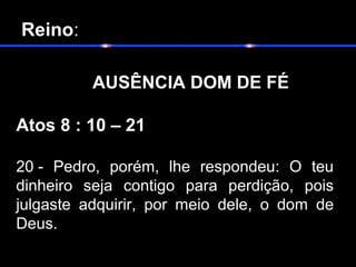  Reino:
       
            AUSÊNCIA DOM DE FÉ
Atos 8 : 10 – 21
20 - Pedro, porém, lhe respondeu: O teu
dinheiro seja contigo para perdição, pois
julgaste adquirir, por meio dele, o dom de
Deus.
 