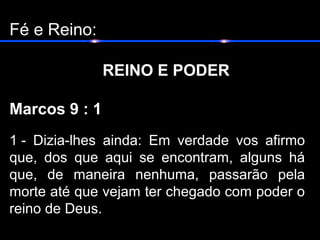 Fé e Reino:
REINO E PODER
Marcos 9 : 1
1 - Dizia-lhes ainda: Em verdade vos afirmo
que, dos que aqui se encontram, alguns há
que, de maneira nenhuma, passarão pela
morte até que vejam ter chegado com poder o
reino de Deus.
 