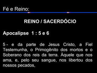 Fé e Reino:
REINO / SACERDÓCIO
Apocalipse 1 : 5 e 6
5 - e da parte de Jesus Cristo, a Fiel
Testemunha, o Primogênito dos mortos e o
Soberano dos reis da terra. Àquele que nos
ama, e, pelo seu sangue, nos libertou dos
nossos pecados,
 