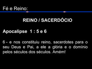 Fé e Reino:
REINO / SACERDÓCIO
Apocalipse 1 : 5 e 6
6 - e nos constituiu reino, sacerdotes para o
seu Deus e Pai, a ele a glória e o domínio
pelos séculos dos séculos. Amém!
 