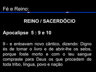 Fé e Reino:
REINO / SACERDÓCIO
Apocalipse 5 : 9 e 10
9 - e entoavam novo cântico, dizendo: Digno
és de tomar o livro e de abrir-lhe os selos,
porque foste morto e com o teu sangue
compraste para Deus os que procedem de
toda tribo, língua, povo e nação
 