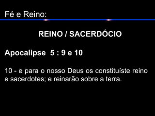 Fé e Reino:
REINO / SACERDÓCIO
Apocalipse 5 : 9 e 10
10 - e para o nosso Deus os constituíste reino
e sacerdotes; e reinarão sobre a terra.
 