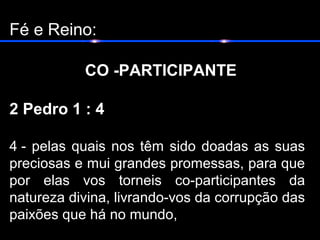 Fé e Reino:
CO -PARTICIPANTE
2 Pedro 1 : 4
4 - pelas quais nos têm sido doadas as suas
preciosas e mui grandes promessas, para que
por elas vos torneis co-participantes da
natureza divina, livrando-vos da corrupção das
paixões que há no mundo,
 