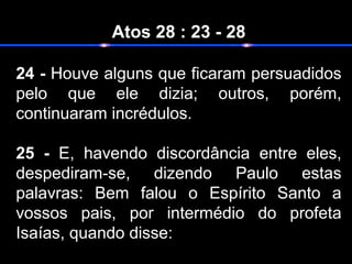 Atos 28 : 23 - 28
24 - Houve alguns que ficaram persuadidos
pelo que ele dizia; outros, porém,
continuaram incrédulos.
25 - E, havendo discordância entre eles,
despediram-se, dizendo Paulo estas
palavras: Bem falou o Espírito Santo a
vossos pais, por intermédio do profeta
Isaías, quando disse:
 