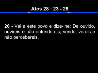 Atos 28 : 23 - 28
26 - Vai a este povo e dize-lhe: De ouvido,
ouvireis e não entendereis; vendo, vereis e
não percebereis.
 
