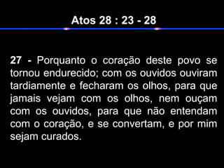 Atos 28 : 23 - 28
27 - Porquanto o coração deste povo se
tornou endurecido; com os ouvidos ouviram
tardiamente e fecharam os olhos, para que
jamais vejam com os olhos, nem ouçam
com os ouvidos, para que não entendam
com o coração, e se convertam, e por mim
sejam curados.
 