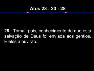 Atos 28 : 23 - 28
28 Tomai, pois, conhecimento de que esta
salvação de Deus foi enviada aos gentios.
E eles a ouvirão.
 