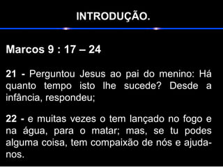 INTRODUÇÃO.
Marcos 9 : 17 – 24
21 - Perguntou Jesus ao pai do menino: Há
quanto tempo isto lhe sucede? Desde a
infância, respondeu;
22 - e muitas vezes o tem lançado no fogo e
na água, para o matar; mas, se tu podes
alguma coisa, tem compaixão de nós e ajuda-
nos.
 
