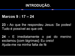INTRODUÇÃO.
Marcos 9 : 17 – 24
23 - Ao que lhe respondeu Jesus: Se podes!
Tudo é possível ao que crê.
24 - E imediatamente o pai do menino
exclamou [com lágrimas]: Eu creio!
Ajuda-me na minha falta de fé
 