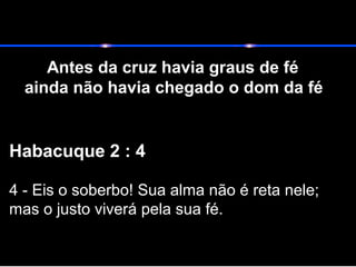Antes da cruz havia graus de fé
ainda não havia chegado o dom da fé
Habacuque 2 : 4
4 - Eis o soberbo! Sua alma não é reta nele;
mas o justo viverá pela sua fé.
 