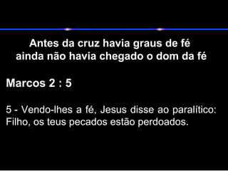 Antes da cruz havia graus de fé
ainda não havia chegado o dom da fé
Marcos 2 : 5
5 - Vendo-lhes a fé, Jesus disse ao paralítico:
Filho, os teus pecados estão perdoados.
 