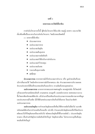 0013
บทที 2
เอกสารและงานวิจัยทีเกียวข้อง
การดําเนินโครงการครังนี ผู้ดําเนินโครงการได้แนวคิด ทฤษฎี เอกสาร และงานวิจัย
เกียวข้องเพือเป็นแนวทางในการดําเนินโครงการ โดยมีรายละเอียดดังนี
2.1 เอกสารทีเกียวข้อง
• ประมาณการขาย
• งบประมาณการขาย
• งบประมาณวัตถุดิบ
• งบประมาณต้นทุนขาย
• งบประมาณการผลิตสินค้า
• งบประมาณค่าใช้จ่ายในการดําเนินงาน
• งบประมาณกําไรขาดทุน
• งบประมาณเงินสด
• รายงานต้นทุนการผลิต
• จุดคุ้มทุน
ประมาณการขาย การคาดการณ์หรือประมาณการจํานวน หรือ มูลค่าของสินค้าและ
บริการทีจะขายได้ โดยมีหลักการคาดการณ์หรือคาดคะเน เช่น คํานวณจากผลการสํารวจตลอด
จํานวนประชากรทีเป็นเป้ าหมายของสินค้าและบริการ ความคิดเห็นของบุคคลต่างๆ
งบประมาณการขาย มาจากการคาดคะเนสภาพเศรษฐกิจ ตลาดคู่แข่งขัน ซึงโดยปกติ
แล้วจะแยกทําตามชนิดของสินค้า ตามเขตขาย ตามลูกค้า และพนักงานขาย ยอดขายจะรวบรวบ
ขึนโดยอาศัยหลักเกณฑ์เดียวกัน แล้วนํามาเปรียบเทียบกับงบประมาณการขายจะพิจารณาจากข้อมูล
และประสบการณ์ในอดีต เมือได้ตัวเลขประมาณการสินค้าแล้วทีจะขาย จึงจะนํามาจัดทํา
งบประมาณการขาย
งบประมาณวัตถุดิบ การกําหนดวัตถุดิบคงเหลือทีจะใช้ทําการผลิตในปีต่อไป จะอาศัย
หลักเกณฑ์เดียวกับการกําหนดสินค้าคงเหลือ กล่าวคือ กําหนดระดับวัตถุดิบคงเหลือให้พอกับการ
ผลิตและไม่ให้วัตถุดิบคงเหลือมากเกินไป ชนิดของวัตถุดิบทีใช้ในการผลิตมี 2 ประเภทวัตถุดิบ
ทางตรง เป็นส่วนสําคัญในการผลิตสินค้าสําเร็จรูป วัตถุดิบทางอ้อม ไม่สามารถระบุเป็นต้นทุน
ของสินค้าสําเร็จรูป
 