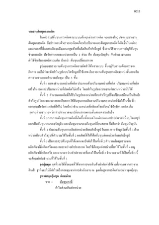 0015
รายงานต้นทุนการผลิต
ในการสรุปต้นทุนการผลิตตามระบบต้นทุนช่วงการผลิต จะแสดงในรูปของงบรายงาน
ต้นทุนการผลิต ซึงประกอบด้วยรายละเอียดเกียวกับปริมาณและต้นทุนการผลิตทีเกิดขึนในแต่ละ
แผนกแรกทีเริมการผลิตจนถึงแผนกสุดท้ายทีผลิตสินค้าสําเร็จรูป ซึงตามวิธีระบบการบัญชีต้นทุน
ช่วงการผลิต ปัจจัยการผลตจะแบ่งออกเป็น 2 ส่วน คือ ต้นทุนวัตถุดิบ กับค่าแรงงานและ
ค่าใช้จ่ายในการผลิตรวมกัน เรียกว่า ต้นทุนเปลียนสภาพ
รูปแบบงบรายงานต้นทุนการผลิตอาจจัดทําได้หลายแบบ ขึนอยู่กับความต้องการของ
กิจการ แต่ไม่ว่าจะจัดทําในรูปแบบใดข้อมูลทีใช้แสดงในรายงานต้นทุนการผลิตจะแบ่งขันตอนใน
การรวบรวมและคํานวณต้นทุน เป็น 5 ขัน
ขันที 1 แสดงจํานวนหน่วยทีผลิต ประกอบด้วยปริมาณหน่วยทีผลิต ปริมาณหน่วยทีผลิต
เสร็จในงวดและปริมาณหน่วยทียังผลิตไม่เสร็จ โดยทําในรูปของรายงานจํานวนหน่วยนับได้
ขันที 2 คํานวณผลผลิตทีได้รับในรูปของหน่วยเทียบสําเร็วรูปซึงเปรียบเสมือนเป็นสินค้า
สําเร็วรูป โดยแจกแจงรายละเอียดการใช้ต้นทุนการผลิตตามปริมาณของหน่วยทีจัดได้ในขัน ที 1
แยกตามปัจจัยการผลิตทีใช้ไป โดยถือว่าจํานวนหน่วยทีผลิตเสร็จแล้วจะใช้ปัจจัยการผลิต เต็ม
100 % ส่วนงานระหว่างทําปลายงวดจะเปลียนสภาพตามขันตอนความสําเร็จ
ขันที 3 รวบรวมต้นทุนการผลิตทีเกิดขึนทังหมดในแต่ละแผนกประจํางวดหนึงๆ โดยสรุป
แยกเป็นต้นทุนรวมของวัตถุดิบ และต้นทุนรวมของต้นทุนเปลียนสภาพ ซึงเรียกว่า ต้นทุนปัจจุบัน
ขันที 4 คํานวณต้นทุนการผลิตต่อหน่วยเทียบสําเร็จรูป ในการ หาร ข้อมูลในขันที 3 ด้วย
หน่วยเทียบสําเร็จรูปทีคํานวณได้ในขันที 2 ผลลัพธ์ทีได้ก็คือต้นทุนต่อหน่วยเทียบสําเร็จรูป
ขันที 5 เป็นการสรุปต้นทุนทีได้แจกแจงปัจจัยไว้ในขันที 2 คํานวณต้นทุนรวมของ
ผลิตภัณฑ์ทีผลิตเสร็จและงานระหว่างทําปลายงวด โดยใช้ต้นทุนต่อหน่วยทีหาได้ในขันที 4 คณู
ผลิตภัณฑ์ทีผลิตเสร็จ และงานระหว่างทําปลายงวดทีแจงไว้ในขันที 2 จํานวนรวมทีได้ในขันที 5 นี
จะต้องเท่ากับจํารวมทีได้ในขันที 3
จุดคุ้มทุน จุดทีรายได้ทังหมดทีได้จากการขายสินค้าเท่ากับค่าใช้จ่ายทังหมดจากการขาย
สินค้า ธุรกิจจะไม่มีกําไรหรือขาดทุนจากการดําเนินงาน ณ จุดนันสูตรการคิดคํานวณหาจุดคุ้มทุน
สูตรหาจุดคุ้มทุน ต่อหน่วย
ขาย = ต้นทุนคงที
กําไรส่วนเกินต่อหน่วย
 