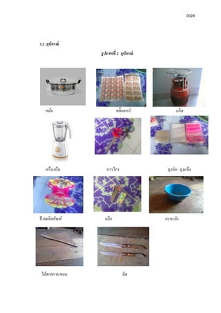 0028
3.2 .อุปกรณ์
รูปภาพที 2 อุปกรณ์
หม้อ สติกเกอร์ แก็ส
เครืองปัน กรรไกร ถุงห่อ- ถุงแข็ง
ป้ ายผลิตภัณฑ์ แม็ก กะละมัง
ไม้พายกวนขนม มีด
 
