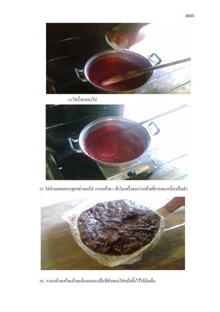 0033
14.ใส่นําตาลลงไป
15. ใส่ส่วนผสมครบทุกอย่างลงไป กวนกล้วย 1 ชัวโมงครึงจนกว่ากล้วยทีกวนจะเหนียวเป็นตัว
16. กวนกล้วยเสร็จแล้วจะต้องออกมาเป็นสีดําเทลงใส่หม้อทิงไว้ให้มันเย็น
 