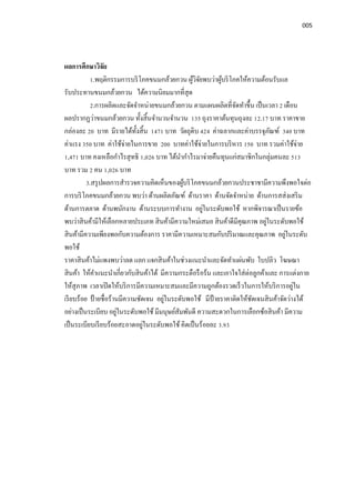 005
ผลการศึกษาวิจัย
1.พฤติกรรมการบริโภคขนมกล้วยกวน ผู้วิจัยพบว่าผู้บริโภคให้ความต้อนรับแล
รับประทานขนมกล้วยกวน ได้ความนิยมมากทีสุด
2.การผลิตและจัดจําหน่ายขนมกล้วยกวน ตามแผนผลิตทีจัดทําขึน เป็นเวลา 2 เดือน
ผลปรากฏว่าขนมกล้วยกวน ทังสินจํานวนจํานวน 135 ถุงราคาต้นทุนถุงละ 12.17 บาท ราคาขาย
กล่องละ 20 บาท มีรายได้ทังสิน 1471 บาท วัตถุดิบ 424 ค่าฉลากและค่าบรรจุภัณฑ์ 340 บาท
ค่าแรง 350 บาท ค่าใช้จ่ายในการขาย 200 บาทค่าใช้จ่ายในการบริหาร 150 บาท รวมค่าใช้จ่าย
1,471 บาท คงเหลือกําไรสุทธิ 1,026 บาท ได้นํากําไรมาจ่ายคืนทุนแก่สมาชิกในกลุ่มคนละ 513
บาท รวม 2 คน 1,026 บาท
3.สรุปผลการสํารวจความคิดเห็นของผู้บริโภคขนมกล้วยกวนประชาชามีความพึงพอใจต่อ
การบริโภคขนมกล้วยกวน พบว่า ด้านผลิตภัณฑ์ ด้านราคา ด้านจัดจําหน่าย ด้านการสส่งเสริม
ด้านการตลาด ด้านพนักงาน ด้านระบบการทํางาน อยู่ในระดับพอใช้ หากพิจารณาเป็นรายข้อ
พบว่าสินค้ามีให้เลือกหลายประเภท สินค้ามีความใหม่เสมอ สินค้าดีมีคุณภาพ อยู่ในระดับพอใช้
สินค้ามีความเพียงพอกับความต้องการ ราคามีความเหมาะสมกับปริมาณและคุณภาพ อยู่ในระดับ
พอใช้
ราคาสินค้าไม่แพงพบว่าลด แลก แจกสินค้าในช่วงแนะนําและจัดทําแผ่นพับ ใบปลิว โฆษณา
สินค้า ให้คําแนะนําเกียวกับสินค้าได้ มีความกระตือรือร้น และเอาใจใส่ต่อลูกค้าและ การแต่งกาย
ให้สุภาพ เวลาเปิดให้บริการมีความเหมาะสมและมีความถูกต้องรวดเร็วในการให้บริการอยู่ใน
เรียบร้อย ป้ ายชือร้านมีความชัดเจน อยู่ในระดับพอใช้ มีป้ ายราคาติดให้ชัดเจนสินค้าจัดว่างได้
อย่างเป็นระเบียบ อยู่ในระดับพอใช้ มีมนุษย์สัมพันดี ความสะดวกในการเลือกซ้อสินค้า มีความ
เป็นระเบียบเรียบร้อยสะอาดอยู่ในระดับพอใช้ คิดเป็นร้อยละ 3.93
 