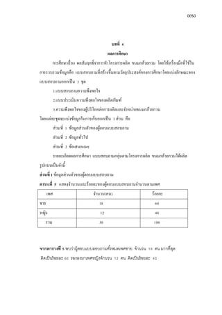 0050
บทที 4
ผลการศึกษา
การศึกษาเรือง ผลสัมฤทธิจาการทําโครงการผลิต ขนมกล้วยกวน โดยใช้เครืองมือทีใช้ใน
การรวบรวมข้อมูลคือ แบบสอบถามทีสร้างขึนตามวัตถุประสงค์ของการศึกษาโดยแบ่งลักษณะของ
แบบสอบถามออกเป็น 3 ชุด
1.แบบสอบถามความพึงพอใจ
2.แบบประเมินความพึงพอใจของผลิตภัณฑ์
3.ความพึงพอใจของผู้บริโภคต่อการผลิตและจําหน่ายขนมกล้วยกวน
โดยแต่ละชุดจะแบ่งข้อมูลในการเก็บออกเป็น 3 ส่วน คือ
ส่วนที 1 ข้อมูลส่วนตัวของผู้ตอบแบบสอบถาม
ส่วนที 2 ข้อมูลทัวไป
ส่วนที 3 ข้อเสนอแนะ
รายละเอียดผลการศึกษา แบบสอบถามกลุ่มตามโครงการผลิต ขนมกล้วยกวนได้ผลิต
รูปแบบเป็นดังนี
ส่วนที 1 ข้อมูลส่วนตัวของผู้ตอบแบบสอบถาม
ตารางที 5 แสดงจํานวนและร้อยละของผู้ตอบแบบสอบถามจํานวนตามเพศ
เพศ จํานวน(คน) ร้อยละ
ชาย 18 60
หญิง 12 40
รวม 30 100
จากตารางที 5 พบว่าผู้ตอบแบบสอบถามทังหมดเพศชาย จํานวน 18 คน มากทีสุด
คิดเป็นร้อยละ 60 รองลงมาเพศหญิงจํานวน 12 คน คิดเป็นร้อยละ 40
 
