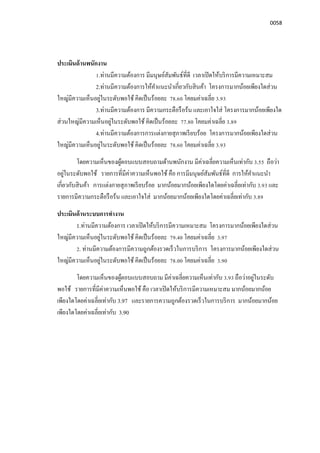 0058
ประเมินด้านพนักงาน
1.ท่านมีความต้องการ มีมนุษย์สัมพันธ์ทีดี เวลาเปิดให้บริการมีความเหมาะสม
2.ท่านมีความต้องการให้คําแนะนําเกียวกับสินค้า โครงการมากน้อยเพียงใดส่วน
ใหญ่มีความเห็นอยู่ในระดับพอใช้ คิดเป็นร้อยละ 78.60 โคยมค่าเฉลีย 3.93
3.ท่านมีความต้องการ มีความกระตือรือร้น และเอาใจใส่ โครงการมากน้อยเพียงใด
ส่วนใหญ่มีความเห็นอยู่ในระดับพอใช้ คิดเป็นร้อยละ 77.80 โคยมค่าเฉลีย 3.89
4.ท่านมีความต้องการการแต่งกายสุภาพเรียบร้อย โครงการมากน้อยเพียงใดส่วน
ใหญ่มีความเห็นอยู่ในระดับพอใช้ คิดเป็นร้อยละ 78.60 โคยมค่าเฉลีย 3.93
โดยความเห็นของผู้ตอบแบบสอบถามด้านพนักงาน มีค่าเฉลียความเห็นเท่ากับ 3.55 ถือว่า
อยู่ในระดับพอใช้ รายการทีมีค่าความเห็นพอใช้ คือ การมีมนุษย์สัมพันธ์ทีดี การให้คําแนะนํา
เกียวกับสินค้า การแต่งกายสุภาพเรียบร้อย มากน้อยมากน้อยเพียงใดโดยค่าเฉลียเท่ากับ 3.93 และ
รายการมีความกระตือรือร้น และเอาใจใส่ มากน้อยมากน้อยเพียงใดโดยค่าเฉลียเท่ากับ 3.89
ประเมินด้านระบบการทํางาน
1.ท่านมีความต้องการ เวลาเปิดให้บริการมีความเหมาะสม โครงการมากน้อยเพียงใดส่วน
ใหญ่มีความเห็นอยู่ในระดับพอใช้ คิดเป็นร้อยละ 79.40 โคยมค่าเฉลีย 3.97
2. ท่านมีความต้องการมีความถูกต้องรวดเร็วในการบริการ โครงการมากน้อยเพียงใดส่วน
ใหญ่มีความเห็นอยู่ในระดับพอใช้ คิดเป็นร้อยละ 78.00 โคยมค่าเฉลีย 3.90
โดยความเห็นของผู้ตอบแบบสอบถาม มีค่าเฉลียความเห็นเท่ากับ 3.93 ถือว่าอยู่ในระดับ
พอใช้ รายการทีมีค่าความเห็นพอใช้ คือ เวลาเปิดให้บริการมีความเหมาะสม มากน้อยมากน้อย
เพียงใดโดยค่าเฉลียเท่ากับ 3.97 และรายการความถูกต้องรวดเร็วในการบริการ มากน้อยมากน้อย
เพียงใดโดยค่าเฉลียเท่ากับ 3.90
 
