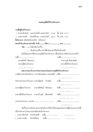 0063
แบบอนุมัติเค้าโครงโครงการ
รายขือผู้จัดทําโครงการ
1. นางสาวจีรนันท์ แสนประสิทธิ เลขประจําตัว 43348 ชัน ปวส. 551/3
2. นางสาวอรพัน จันทร์ศรีทอง เลขประจําตัว 46412 ชัน ปวส. 551/3
ชือโครงการ ผลิตภัณฑ์จากกล้วย “กล้วยกวน”
สอบเค้าโครงโครงการผ่านเมือ วันที..............เดือน............................พ.ศ....................
โดย ........ ไม่ต้องมีการแก้ไข
........ ต้องมีการแก้ไข และได้ดําเนินการแก้ไขเรียบร้อยแล้ว
ดังนันจึงสมควรได้รับการอนุมัติเค้าโครงโครงการ เพือดําเนินการจัดทําโครงการต่อไป
ลงชือ...................................... ลงชือ.....................................
(นายชัยรัตน์ เทียนหลง) (นางวารุณี เส็งพานิชย์)
อาจารย์ผู้สอนโครงการ อาจารย์ทีปรึกษาโครงการ
............../.........../.......... ............./........../............
คณะกรรมการโครงการรับทราบและเห็นสมควรอนุมัติเค้าโครงโครงการ
รองผู้อํานวยการฝ่ายวิชาการ อาจารย์พวงพยอม เจนพาณิชย์ ลงชือ................................................
……../……/………
ประธานกรรมการโครงการ อาจารย์ชูชาติ วิระพลิน ลงชือ...............................................
........./........./...........
อาจารย์ผู้สอนโครงการ อาจารย์ชัยรัตน์ เทียนหลง ลงชือ...............................................
......../........../.............
อาจารย์ทีปรึกษาโครงการ อาจารย์วารุณี เส็งพานิชย์ ลงชือ...............................................
........../......../............
กรรมการโครงการ อาจารย์................................................... ลงชือ...............................................
........../......./.........
บัดนีโครงการดังกล่าวสามารถดําเนินการได้ภายใต้การดูแลของอาจารย์ผู้สอนและอาจารย์ที
ปรึกษาโครงการรับทราบและพร้อมดําเนินโครงการ
1. นางสาวจีรนันท์ แสนประสิทธิ ลงชือ............................. ......../......./........
2. นางสาวอรพัน จันทร์ศรีทอง ลงชือ............................... ........./......./.......
 