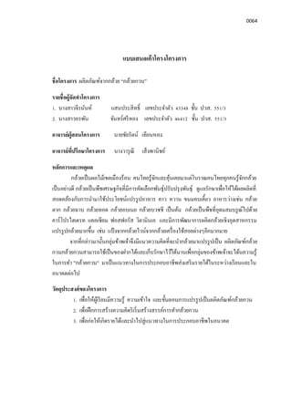 0064
แบบเสนอเค้าโครงโครงการ
ชือโครงการ ผลิตภัณฑ์จากกล้วย “กล้วยกวน”
รายชือผู้จัดทําโครงการ
1. นางสาวจีรนันท์ แสนประสิทธิ เลขประจําตัว 43348 ชัน ปวส. 551/3
2. นางสาวอรพัน จันทร์ศรีทอง เลขประจําตัว 46412 ชัน ปวส. 551/3
อาจารย์ผู้สอนโครงการ นายชัยรัตน์ เทียนหลง
อาจารย์ทีปรึกษาโครงการ นางวารุณี เส็งพานิชย์
หลักการและเหตุผล
กล้วยเป็นผลไม้เขตเมืองร้อน คนไทยรู้จักและคุ้นเคยมาแต่โบราณคนไทยทุกคนรู้จักกล้วย
เป็นอย่างดี กล้วยเป็นพืชเศรษฐกิจทีมีการคัดเลือกพันธุ์ปรับปรุงพันธุ์ ดูแลรักษาเพือให้ได้ผลผลิตที
สอดคล้องกับการนํามาใช้ประโยชน์แปรรูปอาหาร คาว หวาน ขนมคบเคียว อาหารว่างเช่น กล้วย
ตาก กล้วยฉาบ กล้วยทอด กล้วยอบเนย กล้วยบวชชี เป็นต้น กล้วยเป็นพืชทีอุดมสมบรูณ์ไปด้วย
คาร์โปรไฮเดรท แคลเซียม ฟอสฟอรัส วิตามินเอ และมีการพัฒนาการผลิตกล้วยเชิงอุตสาหกรรม
แปรรูปกล้วยมากขึน เช่น แป้ งจากกล้วยไวน์จากกล้วยเครืองใช้สอยต่างๆอีกมากมาย
จากทีกล่าวมานันกลุ่มข้าพเจ้าจึงมีแนวความคิดทีจะนํากล้วยมาแปรรูปเป็น ผลิตภัณฑ์กล้วย
กวนกล้วยกวนสามารถใช้เป็นของฝากได้และเก็บรักษาไว้ได้นานเพือกลุ่มของข้าพเจ้าจะได้นความรู้
ในการทํา ”กล้วยกวน” มาเป็นแนวทางในการประกอบอาชีพส่งเสริมรายได้ในระหว่างเรียนและใน
อนาคตต่อไป
วัตถุประสงค์ของโครงการ
1. เพือให้ผู้เรียนมีความรู้ ความเข้าใจ และขันตอนการแปรรูปเป็นผลิตภัณฑ์กล้วยกวน
2. เพือฝึกการสร้างความคิดริเริมสร้างสรรค์การทํากล้วยกวน
3. เพือก่อให้เกิดรายได้และนําไปสู่แนวทางในการประกอบอาชีพในอนาคต
 