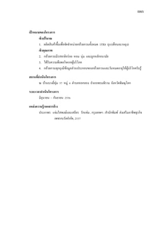 0065
เป้ าหมายของโครงการ
เชิงปริมาณ
1. ผลิตสินค้าขึนเพือจัดจําหน่ายกล้วยกวนทังหมด 15X0 ถุง (เดือนละ50ถุง)
เชิงคุณภาพ
2. กล้วยกวนมีรสชาติอร่อย หอม นุ่ม และถูกหลักอนามัย
3. ได้รับความพึงพอใจจากผู้บริโภค
4. กล้วยกวนทุกถุงมีข้อมูลส่วนประกอบของกล้วยกวนและวันหมดอายุให้ผู้บริโภครับรู้
สถานทีดําเนินโครงการ
ณ บ้านบางยีทุ่ม 57 หมู่ 4 ตําบลหอกลอง อําเภอพรมพิราม จังหวัดพิษณุโลก
ระยะเวลาดําเนินโครงการ
มิถุนายน - กันยายน 2556
แหล่งความรู้/เอกสารอ้าง
ประภาพร แจ่มใสพงษ์และเสถียร รักแช่ม . กรุงเทพฯ : สํานักพิมพ์ ส่งเสรีมอาชีพธุรกิจ
เพชรกะรัตจํากัด, 2537
 