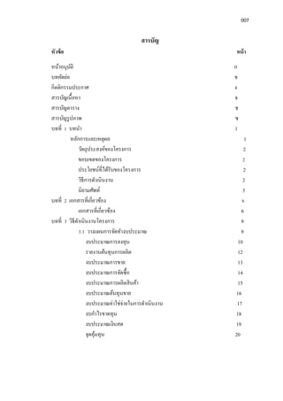 007
สารบัญ
หัวข้อ หน้า
หน้าอนุมัติ ก
บทคัดย่อ ข
กิตติกรรมประกาศ ง
สารบัญเนือหา จ
สารบัญตาราง ช
สารบัญรูปภาพ ซ
บทที 1 บทนํา 1
หลักการและเหตุผล 1
วัตถุประสงค์ของโครงการ 2
ขอบเขตของโครงการ 2
ประโยชน์ทีได้รับของโครงการ 2
วิธีการดําเนินงาน 2
นิยามศัพท์ 3
บทที 2 เอกสารทีเกียวข้อง 6
เอกสารทีเกียวข้อง 6
บทที 3 วิธีดําเนินงานโครงการ 9
3.1 วางแผนการจัดทํางบประมาณ 9
งบประมาณการลงทุน 10
รายงานต้นทุนการผลิต 12
งบประมาณการขาย 13
งบประมาณการจัดซือ 14
งบประมาณการผลิตสินค้า 15
งบประมาณต้นทุนขาย 16
งบประมาณค่าใช่จ่ายในการดําเนินงาน 17
งบกําไรขาดทุน 18
งบประมาณเงินสด 19
จุดคุ้มทุน 20
 
