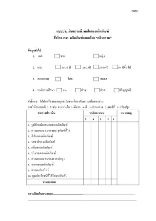 0070
แบบประเมินความพึงพอใจของผลิตภัณฑ์
ชือโครงการ ผลิตภัณฑ์จากกล้วย “กล้วยกวน”
ข้อมูลทัวไป
1. เพศ ชาย หญิง
2. อายุ 15-20 ปี 21-25ปี 26-30 ปี 30 ปีขึนไป
3. สถานภาพ โสด สมรส
4. ระดับการศึกษา ม.6 ปวช. ปวส. ปริญญาตรี
คําชีแจง : ให้ทําเครืองหมายถูกลงในช่องทีตรงกับความเห็นของท่าน
การให้คะแนนมี 5 ระดับ คะแนนคือ 5=ดีมาก 4=ดี 3=ปานกลาง 2=พอใช้ 1=ปรับปรุง
รายการประเมิน ระดับคะแนน หมายเหตุ
5 4 3 2 1
1. รูปลักษณ์ภายนอกของผลิตภัณฑ์
2. ความเหมาะสมของบรรจุภัณฑ์ทีใส่
3. สีสันของผลิตภัณฑ์
4. รสชาติของผลิตภัณฑ์
5. กลินของผลิตภัณฑ์
6. ปริมาณของผลิตภัณฑ์
7. ความเหมาะสมของราคาต่อถุง
8. ฉลากของผลิตภัณฑ์
9. ความแปลกใหม่
10. คุณประโยชน์ทีได้รับจากสินค้า
รวมคะแนน
ความคิดเห็นเสนอแนะ.......................................................................................................................
.............................................................................................................................................................
 