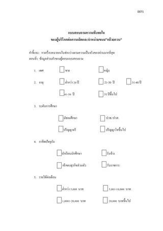 0071
แบบสอบถามความพึงพอใจ
ของผู้บริโภคต่อการผลิตและจําหน่ายขนม”กล้วยกวน”
คําชีแจง : กาเครืองหมายลงในช่องว่างตามความเป็นจริงของท่านมากทีสุด
ตอนที1 ข้อมูลส่วนตัวของผู้ตอบแบบสอบถาม
1. เพศ ชาย หญิง
2. อายุ ตํากว่า 20 ปี 21-30 ปี 31-40 ปี
41-50 ปี 51ปีขึนไป
3. ระดับการศึกษา
มัธยมศึกษา ปวช./ปวส.
ปริญญาตรี ปริญญาโทขึนไป
4. อาชีพปัจจุบัน
นักเรียนนักศึกษา รับจ้าง
เจ้าของธุรกิจส่วนตัว รับราชการ
5. รายได้ต่อเดือน
ตํากว่า 5,000 บาท 5,001-10,000 บาท
1,0001-20,000 บาท 20,000 บาทขึนไป
 