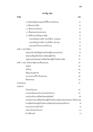 008
สารบัญ (ต่อ)
หัวข้อ หน้า
3.2 เตรียมวัตถุดิบและอุปกรณ์ใช้ในการดําเนินงาน 21
3.3 ขันตอนการผลิต 23
3.4 ขันตอนการจําหน่าย 31
3.5 ขันตอนตอบแบบสอบถาม 32
3.6 จัดทํารายงานต้นทุนการผลิต 33
รายงานต้นทุนการผลิต ประจําเดือน กรกฎาคม 33
รายงานต้นทุนการผลิต ประจําเดือน สิงหาคม 53
รายงานผลกําไรจากการดําเนินงาน 73
บทที 4 ผลการศึกษา 74
สรุปแบบประเมินข้อมูลส่วนตัวของผู้ตอบแบบสอบถาม 74
สรุปแบบข้อมูลเกียวกับความคิดของผู้บริโภค 76
สรุปแบบประเมินผลความพึงพอใจของผู้บริโภคต่อการผลิต 78
บทที 5 สรุป อภิปราย ปัญหาและข้อเสนอแนะ 83
สรุปผล 83
อภิปราย 84
ปัญหาและอุปสรรค 84
แนวทางการแก้ไข ข้อเสนอแนะ 84
ข้อเสนอแนะ 84
บรรณานุกรม 85
ภาคผนวก
ใบเสนอโครงการ 87
แบบประเมินตนเองในการประเมินโครงการ 93
แบบประเมินความพึงพอใจของผลิตภัณฑ์ 94
แบบสอบถามความพึงพอใจของผู้บริโภคต่อการผลิตและจําหน่ายขนม”กล้วยกวน94
ความพึงพอใจของผู้บริโภคต่อการผลิตและจําหน่ายขนมกล้วยกวน 95
แบบรายงานความก้าวหน้า 96
ภาพการนําเสนอโครงการ 114
ประวัติส่วนตัว 115
 