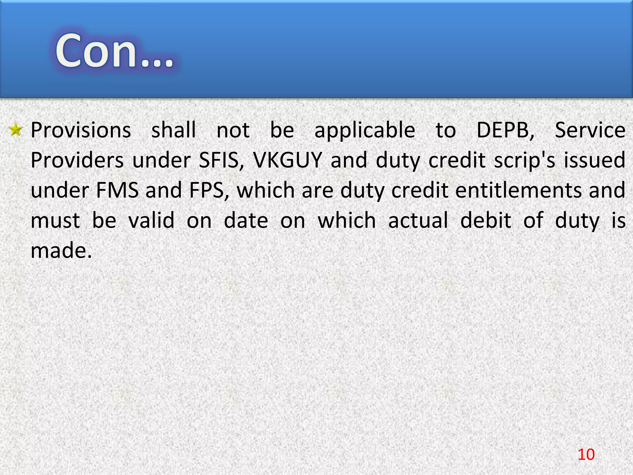 Provisions  shall  not  be  applicable  to  DEPB,  Service 
Providers under SFIS, VKGUY and duty credit scrip's issued 
under FMS and FPS, which are duty credit entitlements and 
must  be  valid  on  date  on  which  actual  debit  of  duty  is 
made.
10
 