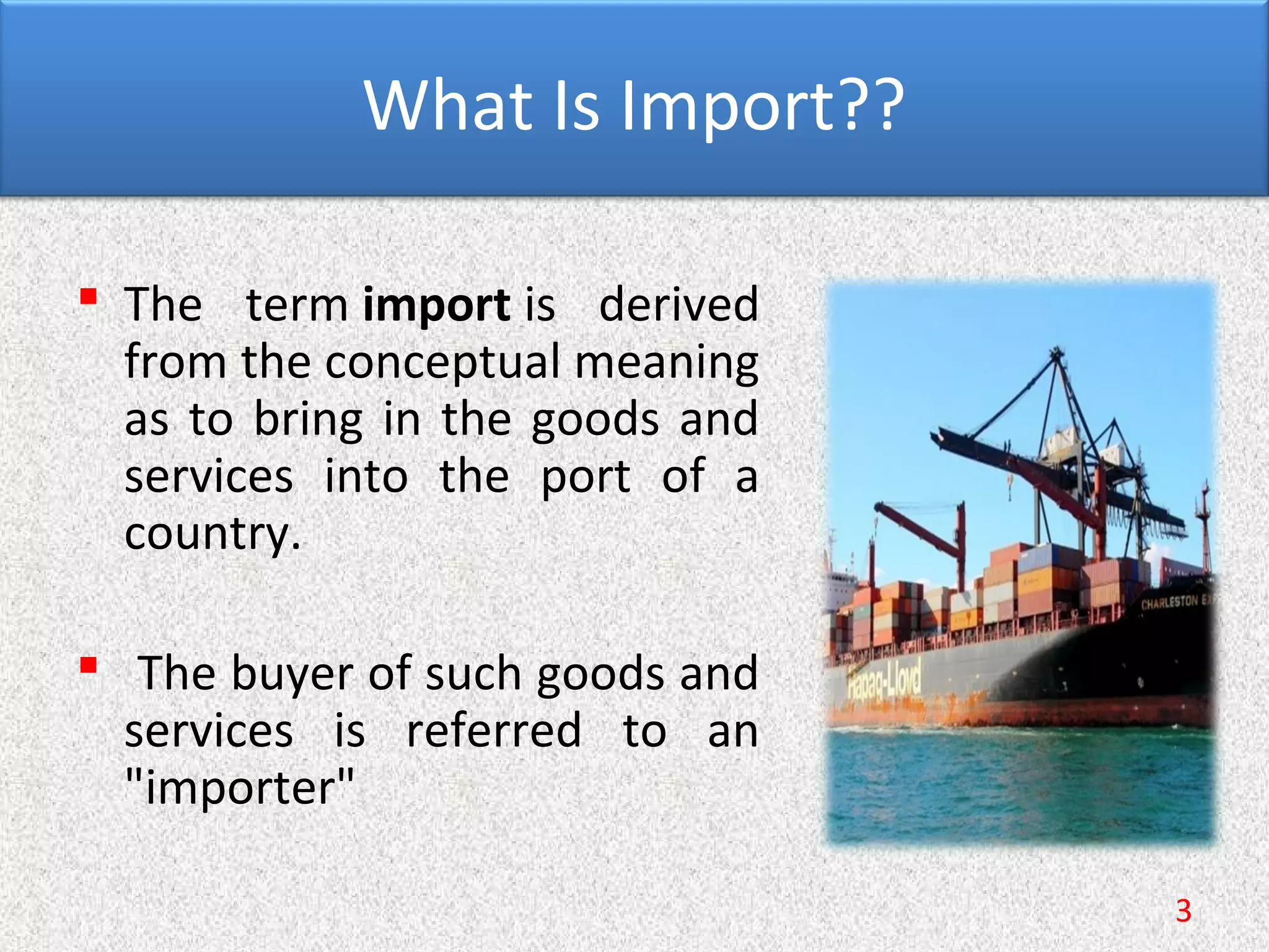 What Is Import??
 The term import is derived
from the conceptual meaning
as to bring in the goods and
services into the port of a
country.
 The buyer of such goods and
services is referred to an
"importer"
3
 