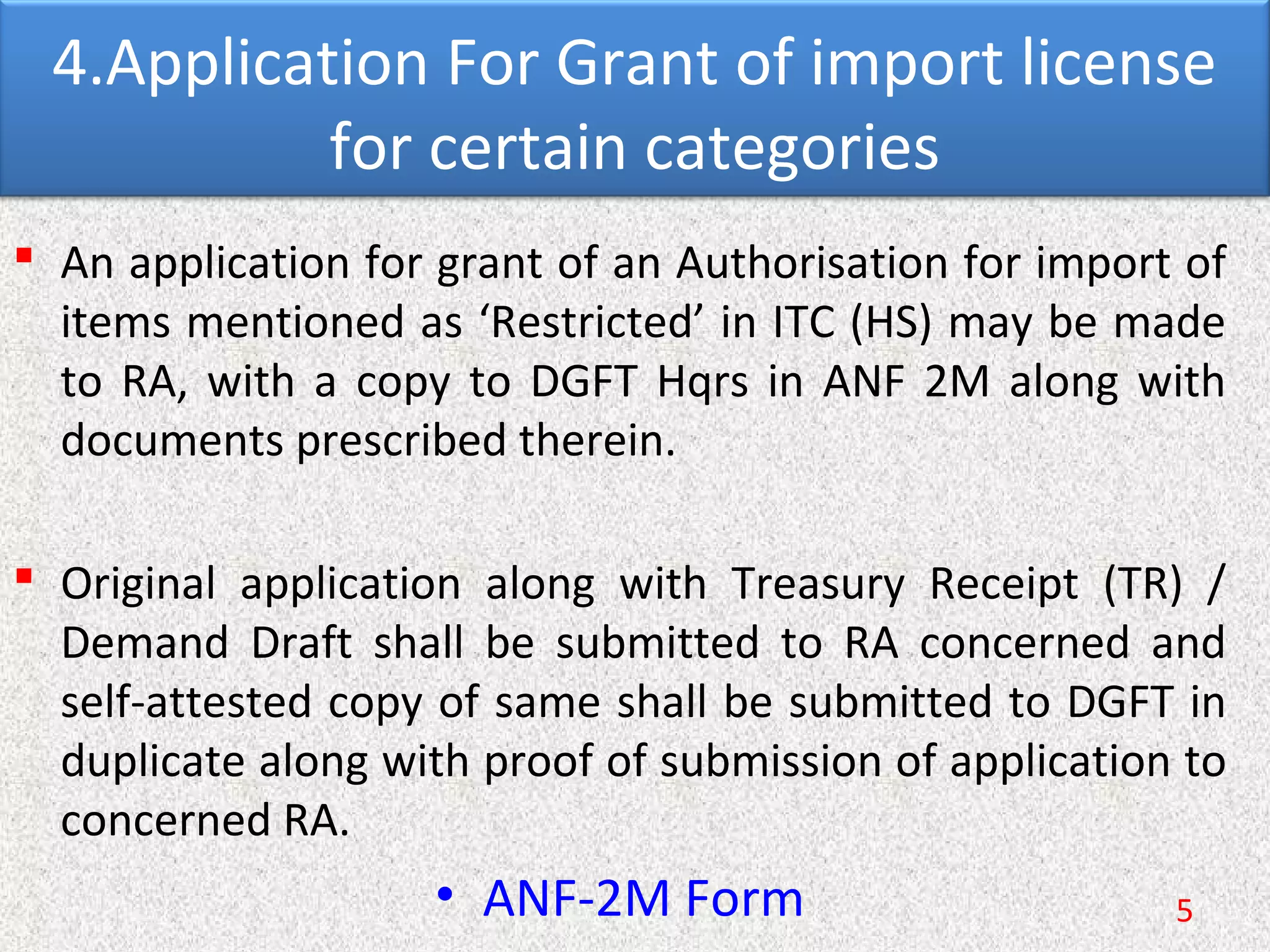 4.Application For Grant of import license
for certain categories
 An application for grant of an Authorisation for import of
items mentioned as ‘Restricted’ in ITC (HS) may be made
to RA, with a copy to DGFT Hqrs in ANF 2M along with
documents prescribed therein.
 Original application along with Treasury Receipt (TR) /
Demand Draft shall be submitted to RA concerned and
self-attested copy of same shall be submitted to DGFT in
duplicate along with proof of submission of application to
concerned RA.
• ANF-2M Form 5
 
