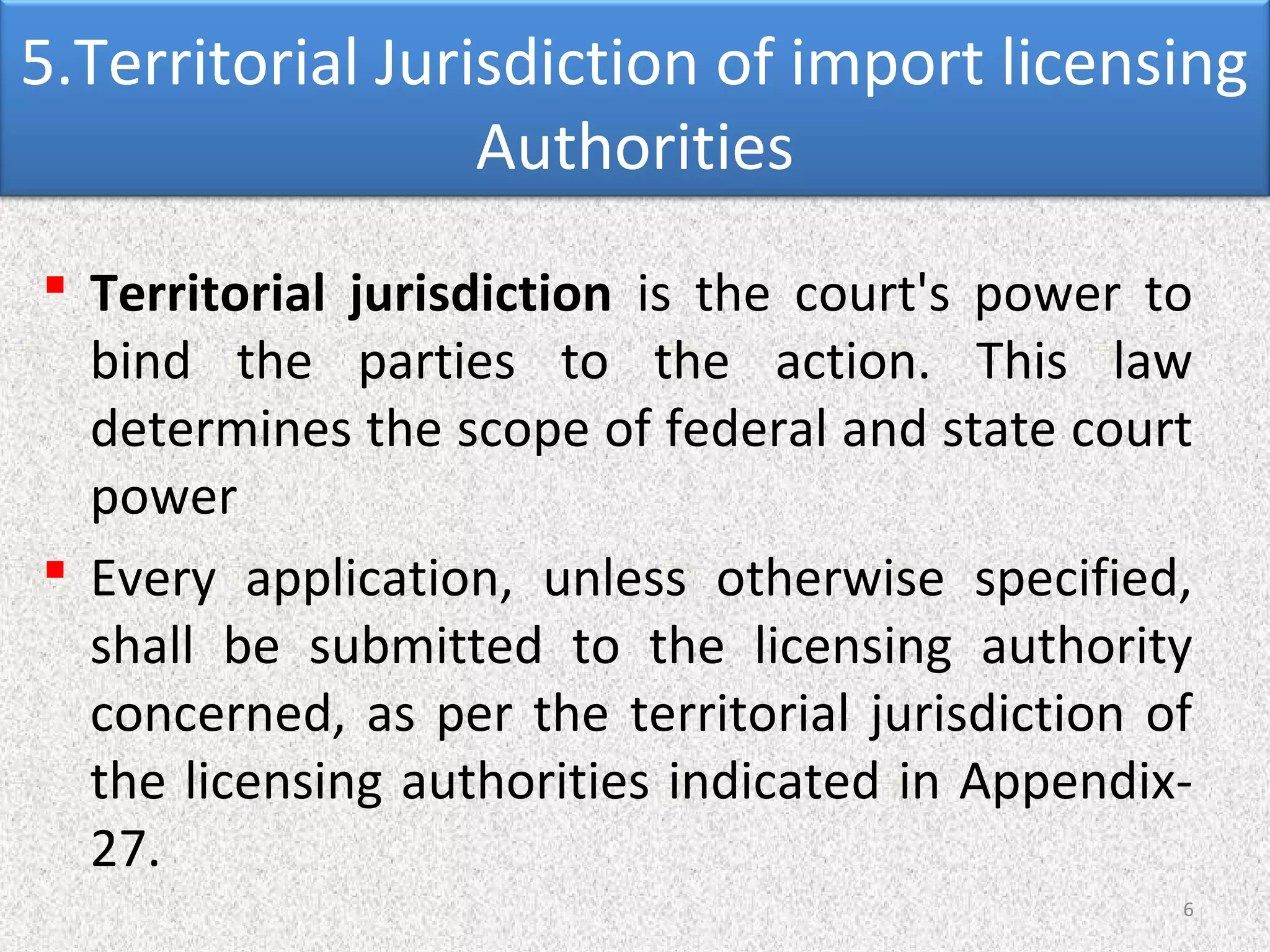 5.Territorial Jurisdiction of import licensing
Authorities
 Territorial jurisdiction is the court's power to
bind the parties to the action. This law
determines the scope of federal and state court
power
 Every application, unless otherwise specified,
shall be submitted to the licensing authority
concerned, as per the territorial jurisdiction of
the licensing authorities indicated in Appendix-
27.
6
 