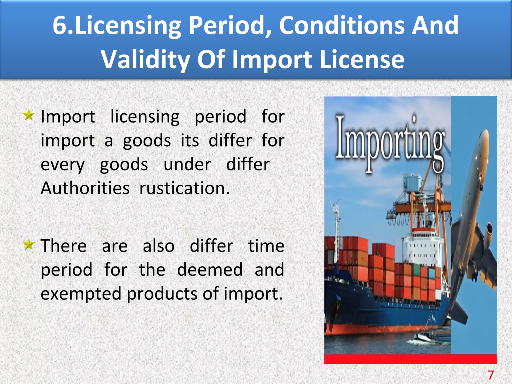 6.Licensing Period, Conditions And
Validity Of Import License
Import licensing period for
import a goods its differ for
every goods under differ
Authorities rustication.
There are also differ time
period for the deemed and
exempted products of import.
7
 