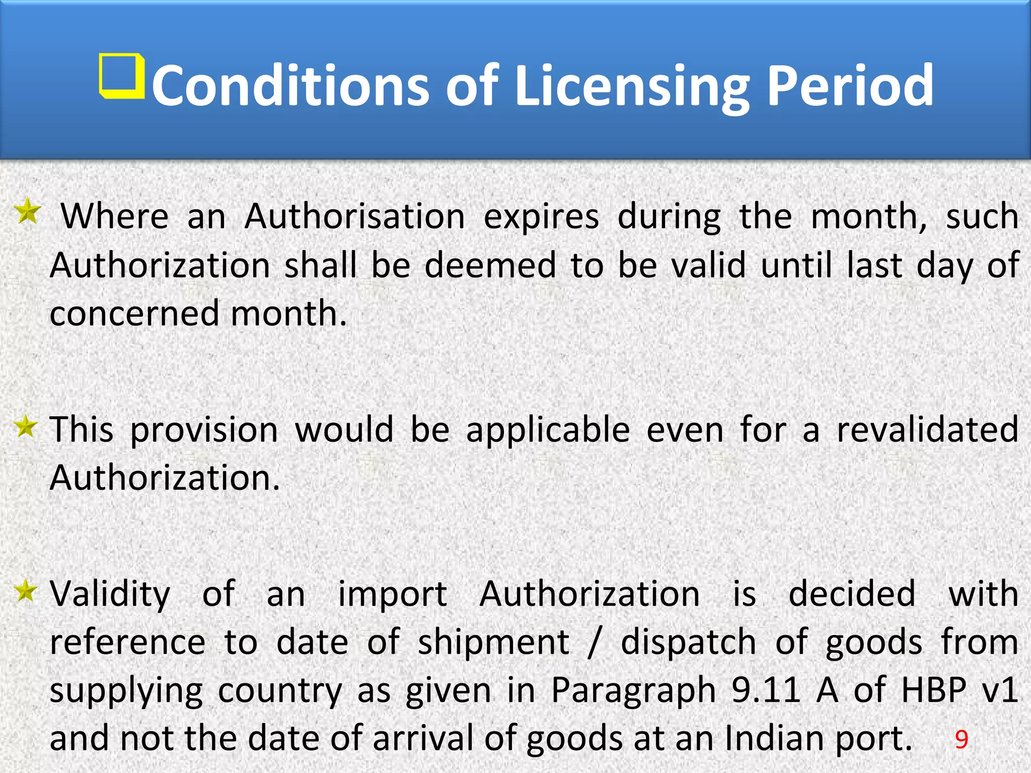 Conditions of Licensing Period
 Where  an  Authorisation  expires  during  the  month,  such 
Authorization shall be deemed to be valid until last day of 
concerned month.
This provision would be applicable even for a revalidated 
Authorization.
Validity  of  an  import  Authorization  is  decided  with 
reference  to  date  of  shipment  /  dispatch  of  goods  from 
supplying country as given in Paragraph 9.11 A of HBP v1 
and not the date of arrival of goods at an Indian port. 9
 