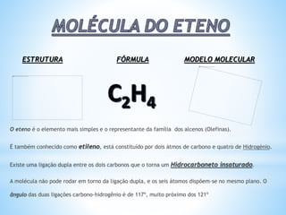 O eteno é o elemento mais simples e o representante da família dos alcenos (Olefinas).
É também conhecido como etileno, está constituído por dois átmos de carbono e quatro de Hidrogénio.
Existe uma ligação dupla entre os dois carbonos que o torna um Hidrocarboneto insaturado.
A molécula não pode rodar em torno da ligação dupla, e os seis átomos dispõem-se no mesmo plano. O
ângulo das duas ligações carbono-hidrogênio é de 117º, muito próximo dos 121º
ESTRUTURA FÓRMULA MODELO MOLECULAR
 