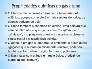  O Eteno é muitas vezes chamado de hidrocarboneto
etilênico, porque como ele é o mais simples de todos, os
demais derivam-se dele.
 O Eteno também é chamado de olefina, uma palavra que
vem do latim oleum, que significa “óleo”, e affinis, que é
“afinidade”, isso porque ele dá origem a substâncias oleosas e
porque possui boa reactividade química.
 O eteno, é um gás a temperatura ambiente, e a sua dupla
ligação é que o torna quimicamente reactivo, podendo
também sofrer polimerização, formando polímeros.
 O Eteno reage com a água em meio ácido, produzindo
etanol (álcool comum).
 