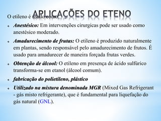 O etileno é usado como:
 Anestésico: Em intervenções cirurgicas pode ser usado como
anestésico moderado.
 Amadurecimento de frutas: O etileno é produzido naturalmente
em plantas, sendo responsável pelo amadurecimento de frutos. É
usado para amadurecer de maneira forçada frutas verdes.
 Obtenção de álcool: O etileno em presença de ácido sulfúrico
transforma-se em etanol (álcool comum).
 fabricação do polietileno, plástico
 Utilizado na mistura denominada MGR (Mixed Gas Refrigerant
- gás misto refrigerante), que é fundamental para liquefação do
gás natural (GNL).
 