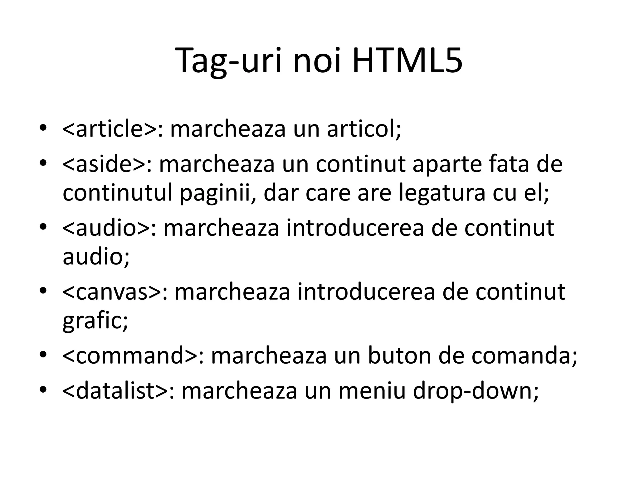 Tag-uri noi HTML5
• <article>: marcheaza un articol;
• <aside>: marcheaza un continut aparte fata de
continutul paginii, dar care are legatura cu el;
• <audio>: marcheaza introducerea de continut
audio;
• <canvas>: marcheaza introducerea de continut
grafic;
• <command>: marcheaza un buton de comanda;
• <datalist>: marcheaza un meniu drop-down;
 