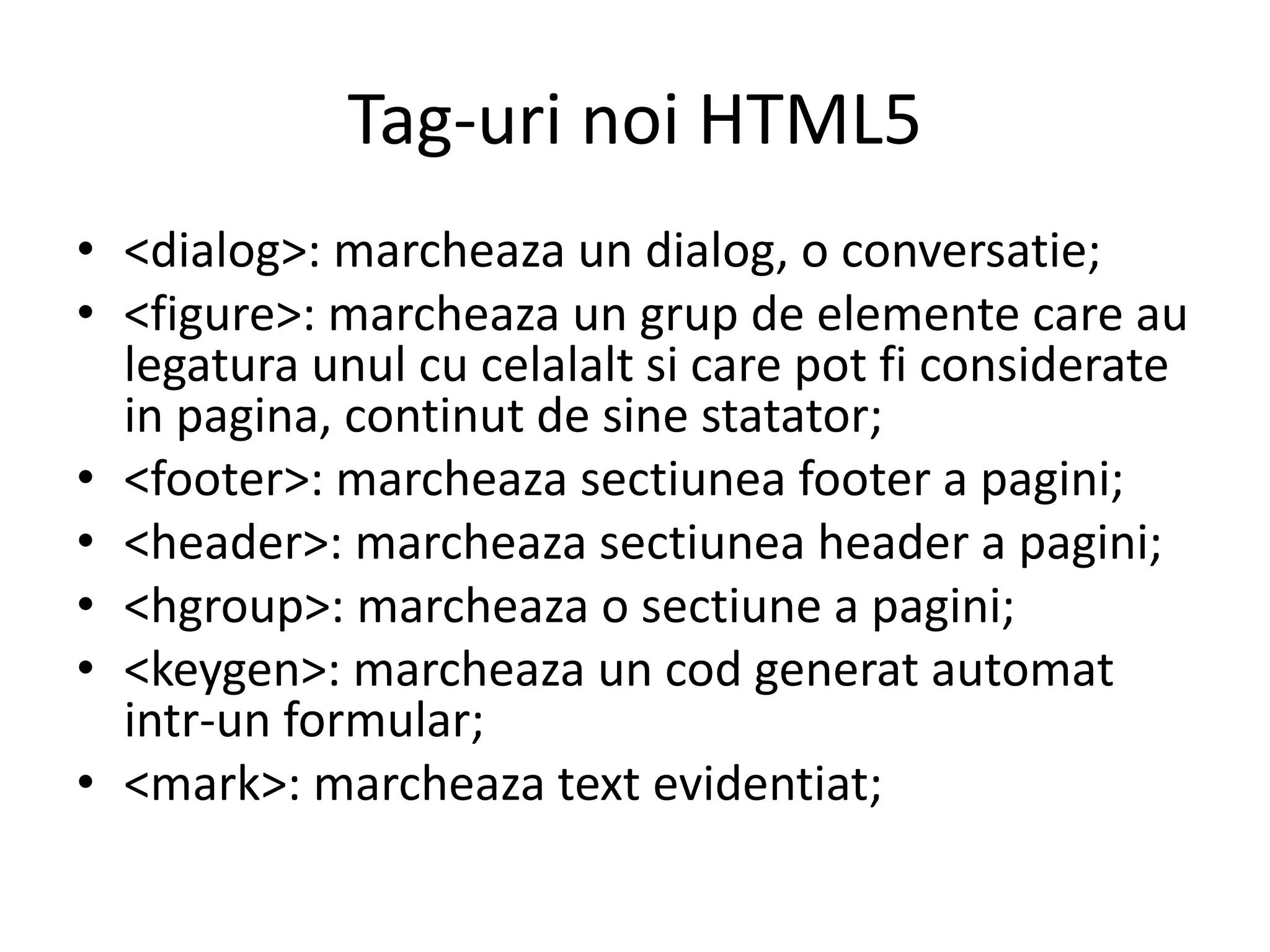 Tag-uri noi HTML5
• <dialog>: marcheaza un dialog, o conversatie;
• <figure>: marcheaza un grup de elemente care au
legatura unul cu celalalt si care pot fi considerate
in pagina, continut de sine statator;
• <footer>: marcheaza sectiunea footer a pagini;
• <header>: marcheaza sectiunea header a pagini;
• <hgroup>: marcheaza o sectiune a pagini;
• <keygen>: marcheaza un cod generat automat
intr-un formular;
• <mark>: marcheaza text evidentiat;
 