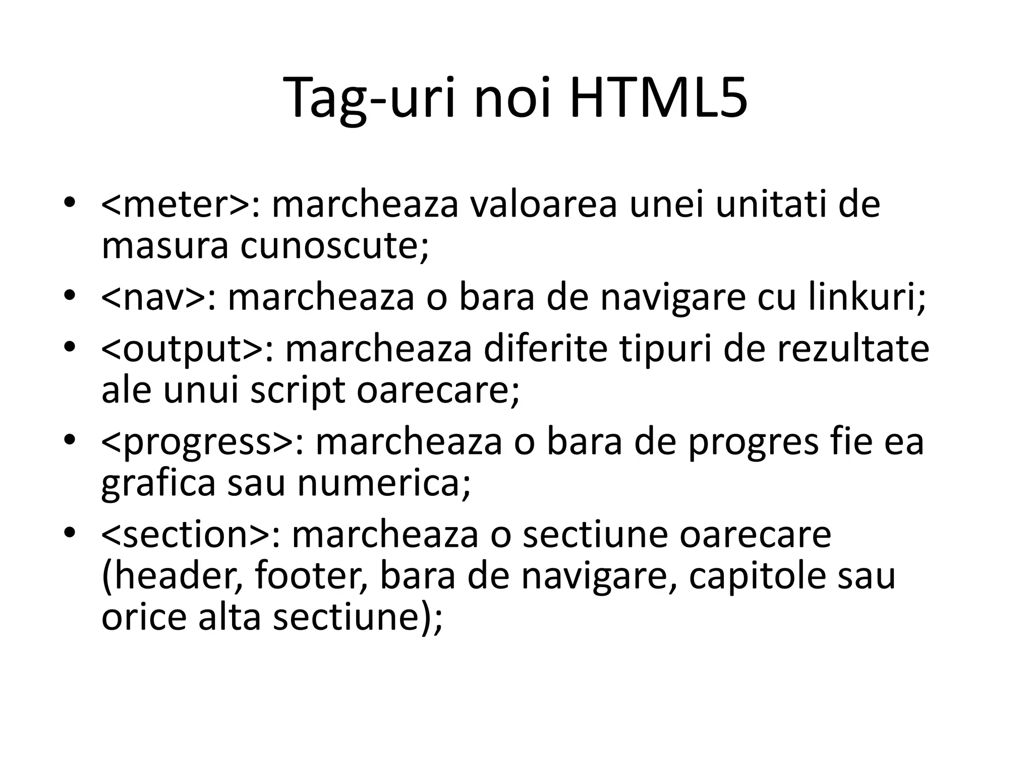Tag-uri noi HTML5
• <meter>: marcheaza valoarea unei unitati de
masura cunoscute;
• <nav>: marcheaza o bara de navigare cu linkuri;
• <output>: marcheaza diferite tipuri de rezultate
ale unui script oarecare;
• <progress>: marcheaza o bara de progres fie ea
grafica sau numerica;
• <section>: marcheaza o sectiune oarecare
(header, footer, bara de navigare, capitole sau
orice alta sectiune);
 